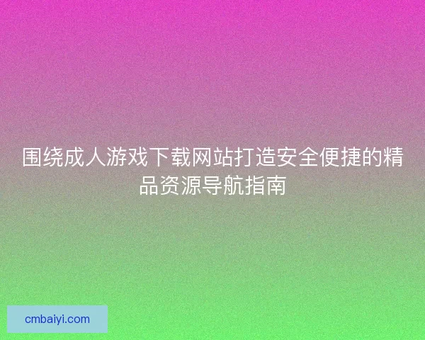 围绕成人游戏下载网站打造安全便捷的精品资源导航指南
